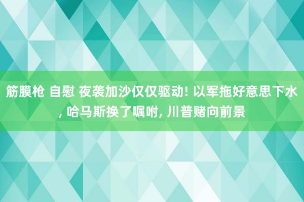 筋膜枪 自慰 夜袭加沙仅仅驱动! 以军拖好意思下水, 哈马斯换了嘱咐, 川普赌向前景