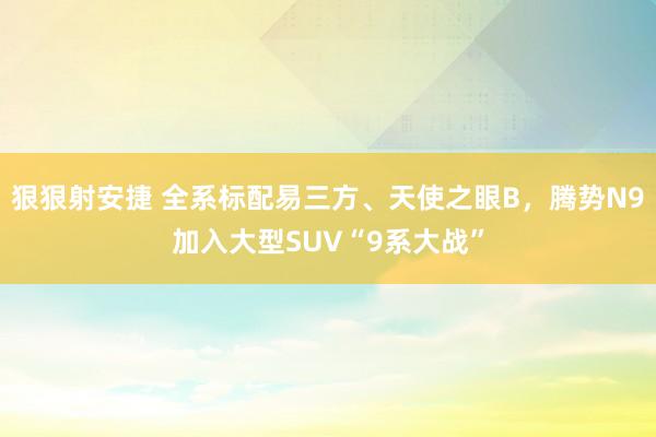 狠狠射安捷 全系标配易三方、天使之眼B，腾势N9加入大型SUV“9系大战”