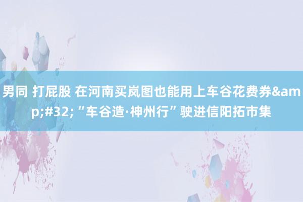 男同 打屁股 在河南买岚图也能用上车谷花费券&#32;“车谷造·神州行”驶进信阳拓市集