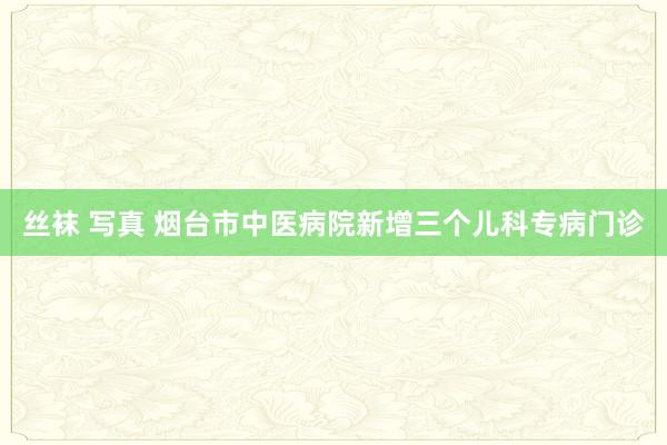 丝袜 写真 烟台市中医病院新增三个儿科专病门诊