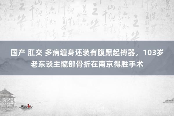 国产 肛交 多病缠身还装有腹黑起搏器，103岁老东谈主髋部骨折在南京得胜手术