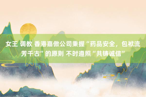女王 调教 香港嘉傲公司秉握“药品安全，包袱流芳千古”的原则 不时遵照“共铸诚信”