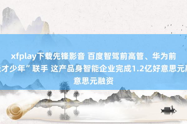 xfplay下载先锋影音 百度智驾前高管、华为前“天才少年”联手 这产品身智能企业完成1.2亿好意思元融资
