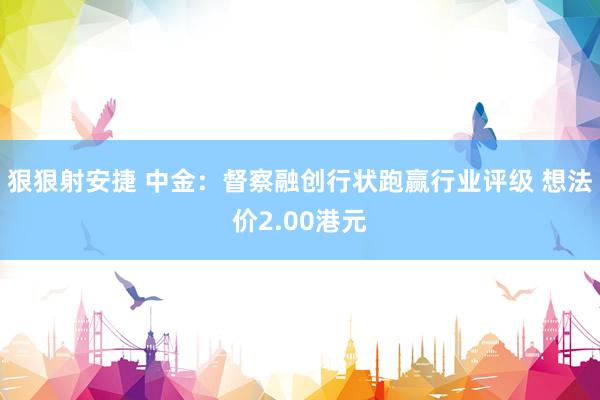 狠狠射安捷 中金：督察融创行状跑赢行业评级 想法价2.00港元