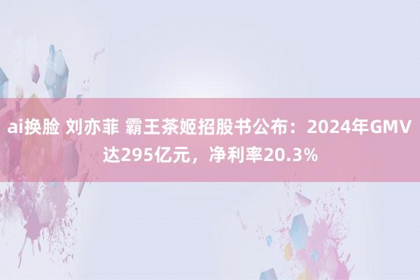 ai换脸 刘亦菲 霸王茶姬招股书公布：2024年GMV达295亿元，净利率20.3%