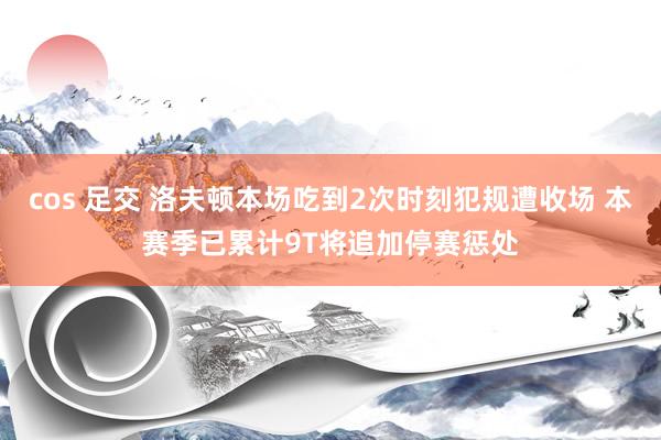 cos 足交 洛夫顿本场吃到2次时刻犯规遭收场 本赛季已累计9T将追加停赛惩处