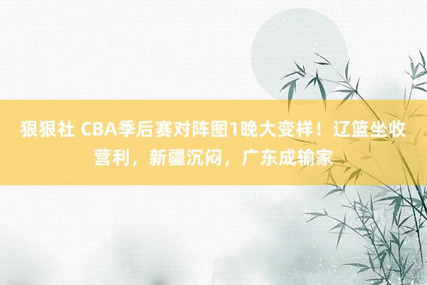 狠狠社 CBA季后赛对阵图1晚大变样！辽篮坐收营利，新疆沉闷，广东成输家