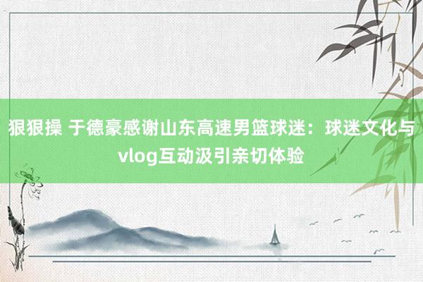 狠狠操 于德豪感谢山东高速男篮球迷：球迷文化与vlog互动汲引亲切体验
