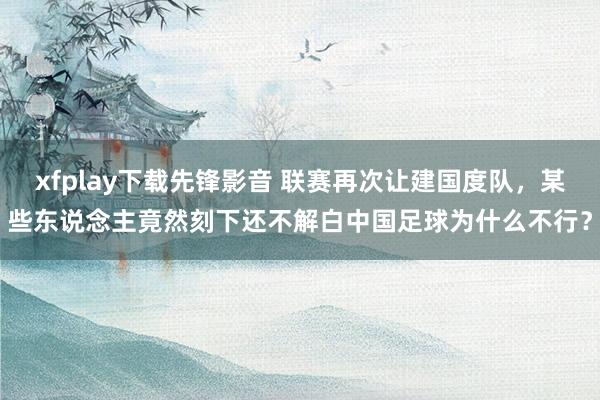 xfplay下载先锋影音 联赛再次让建国度队，某些东说念主竟然刻下还不解白中国足球为什么不行？