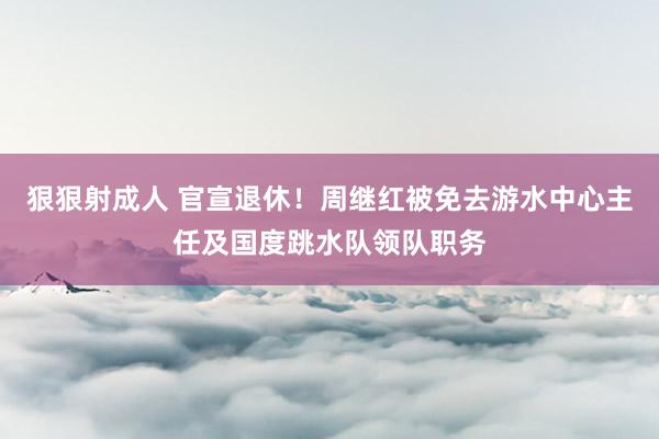 狠狠射成人 官宣退休！周继红被免去游水中心主任及国度跳水队领队职务