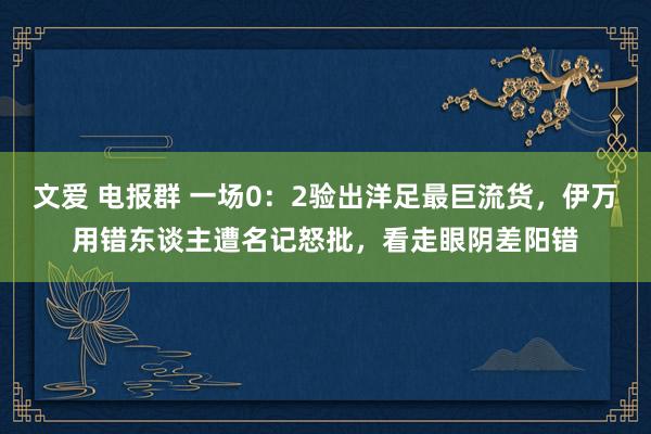 文爱 电报群 一场0：2验出洋足最巨流货，伊万用错东谈主遭名记怒批，看走眼阴差阳错