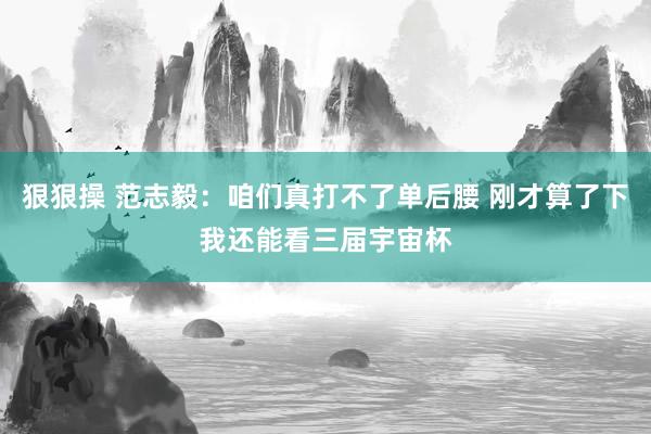 狠狠操 范志毅：咱们真打不了单后腰 刚才算了下我还能看三届宇宙杯