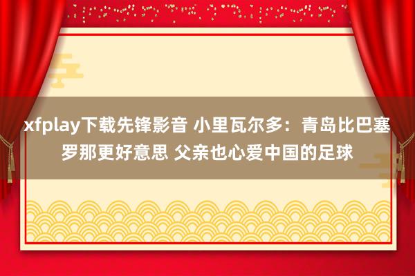 xfplay下载先锋影音 小里瓦尔多：青岛比巴塞罗那更好意思 父亲也心爱中国的足球
