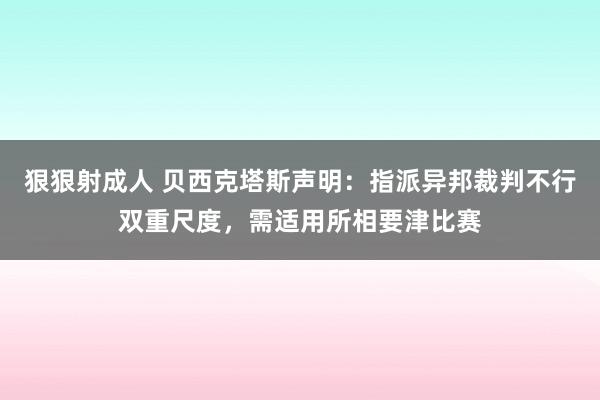 狠狠射成人 贝西克塔斯声明：指派异邦裁判不行双重尺度，需适用所相要津比赛