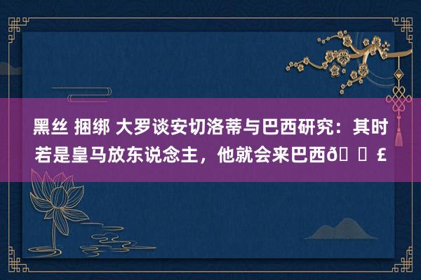 黑丝 捆绑 大罗谈安切洛蒂与巴西研究：其时若是皇马放东说念主，他就会来巴西💣