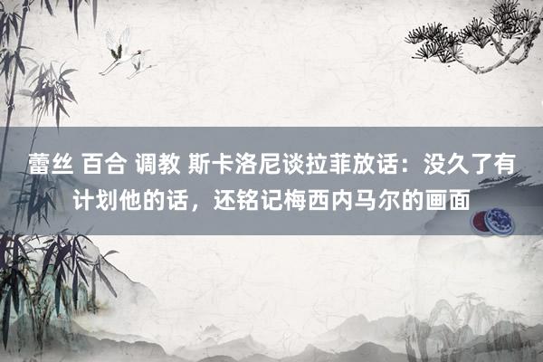 蕾丝 百合 调教 斯卡洛尼谈拉菲放话：没久了有计划他的话，还铭记梅西内马尔的画面