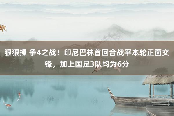 狠狠操 争4之战！印尼巴林首回合战平本轮正面交锋，加上国足3队均为6分