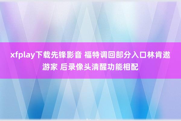 xfplay下载先锋影音 福特调回部分入口林肯遨游家 后录像头清醒功能相配