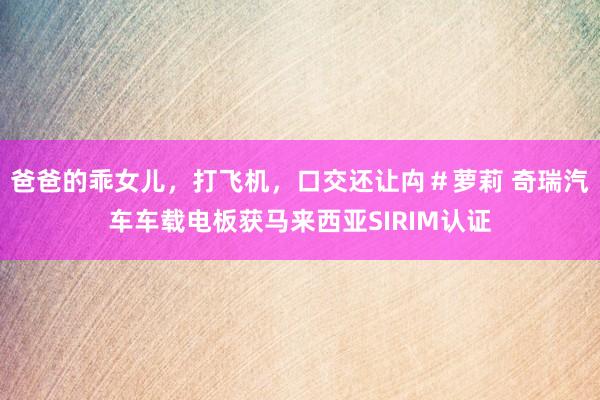 爸爸的乖女儿，打飞机，口交还让禸＃萝莉 奇瑞汽车车载电板获马来西亚SIRIM认证