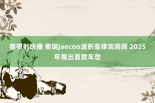 狠狠射快播 奇瑞Jaecoo波折菲律宾阛阓 2025年推出首款车型