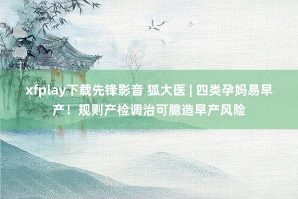 xfplay下载先锋影音 狐大医 | 四类孕妈易早产！规则产检调治可臆造早产风险
