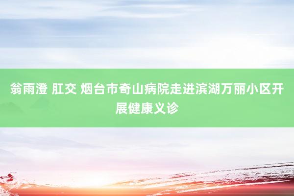 翁雨澄 肛交 烟台市奇山病院走进滨湖万丽小区开展健康义诊