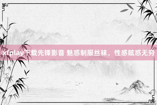 xfplay下载先锋影音 魅惑制服丝袜，性感眩惑无穷