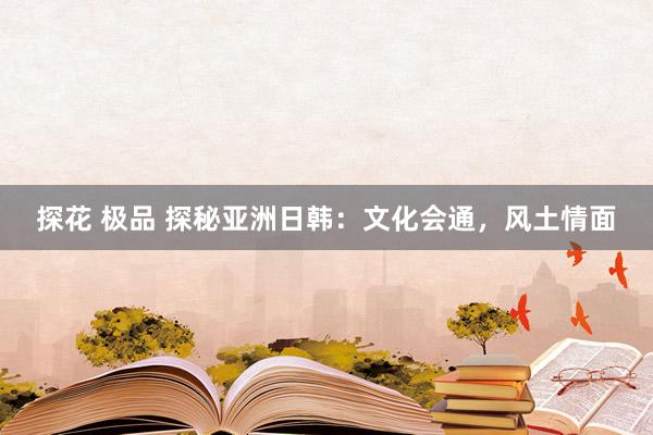 探花 极品 探秘亚洲日韩：文化会通，风土情面