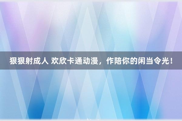 狠狠射成人 欢欣卡通动漫，作陪你的闲当令光！