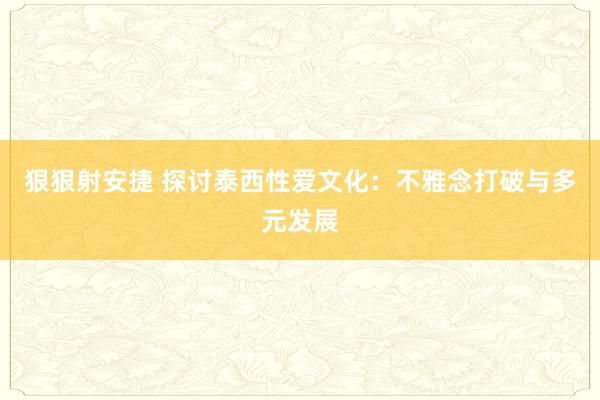 狠狠射安捷 探讨泰西性爱文化：不雅念打破与多元发展