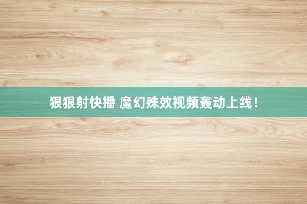 狠狠射快播 魔幻殊效视频轰动上线！