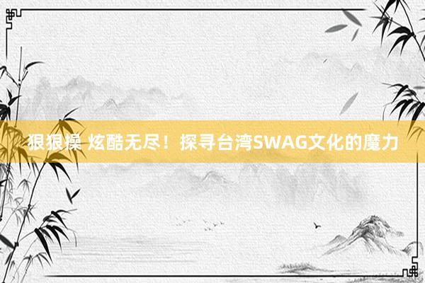 狠狠操 炫酷无尽！探寻台湾SWAG文化的魔力