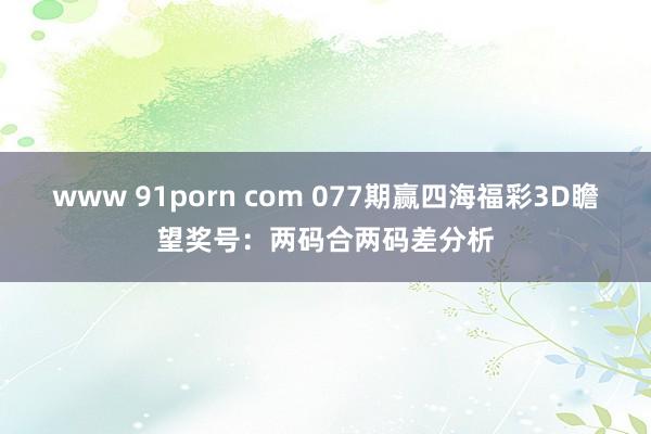 www 91porn com 077期赢四海福彩3D瞻望奖号：两码合两码差分析