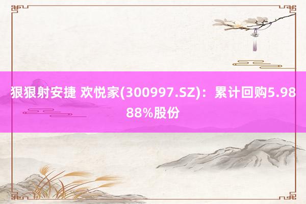狠狠射安捷 欢悦家(300997.SZ)：累计回购5.9888%股份