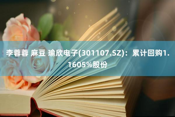 李蓉蓉 麻豆 瑜欣电子(301107.SZ)：累计回购1.1605%股份