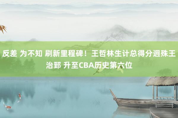 反差 为不知 刷新里程碑！王哲林生计总得分迥殊王治郅 升至CBA历史第六位