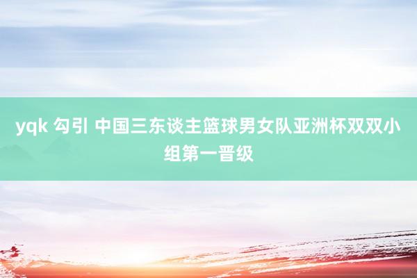 yqk 勾引 中国三东谈主篮球男女队亚洲杯双双小组第一晋级