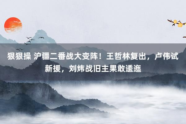 狠狠操 沪疆二番战大变阵！王哲林复出，卢伟试新援，刘炜战旧主果敢逶迤
