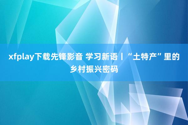 xfplay下载先锋影音 学习新语丨“土特产”里的乡村振兴密码