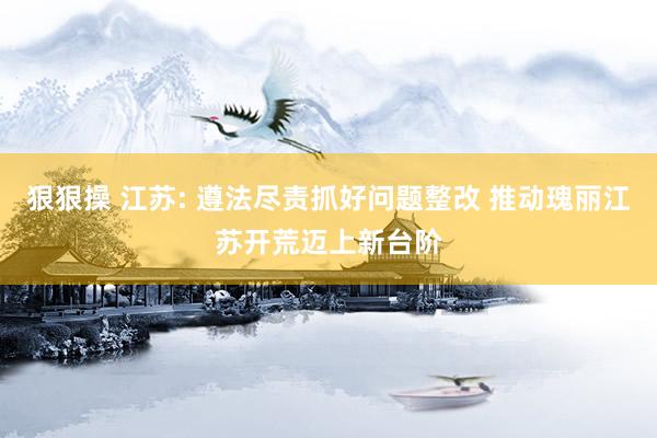 狠狠操 江苏: 遵法尽责抓好问题整改 推动瑰丽江苏开荒迈上新台阶