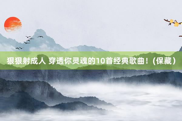 狠狠射成人 穿透你灵魂的10首经典歌曲！(保藏）