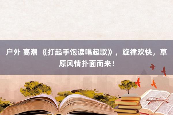 户外 高潮 《打起手饱读唱起歌》，旋律欢快，草原风情扑面而来！