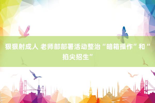 狠狠射成人 老师部部署活动整治“暗箱操作”和“掐尖招生”