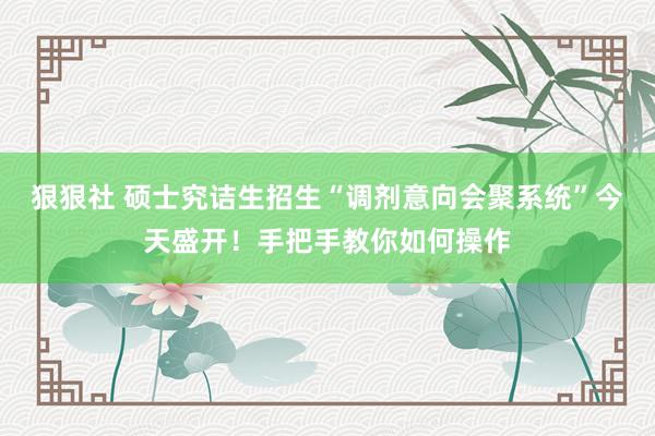 狠狠社 硕士究诘生招生“调剂意向会聚系统”今天盛开！手把手教你如何操作
