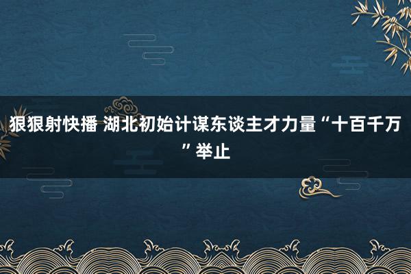 狠狠射快播 湖北初始计谋东谈主才力量“十百千万”举止