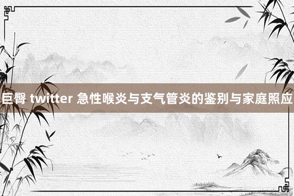 巨臀 twitter 急性喉炎与支气管炎的鉴别与家庭照应