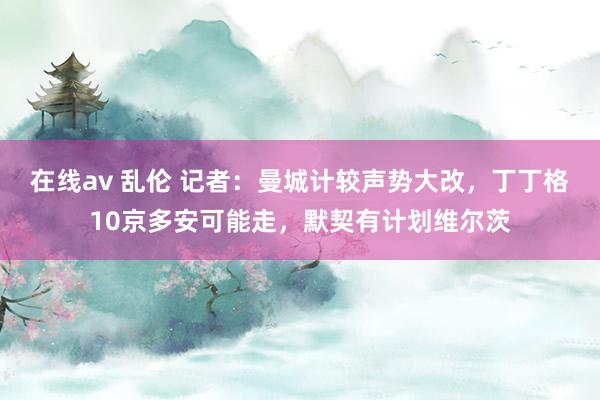 在线av 乱伦 记者：曼城计较声势大改，丁丁格10京多安可能走，默契有计划维尔茨
