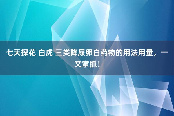 七天探花 白虎 三类降尿卵白药物的用法用量，一文掌抓！