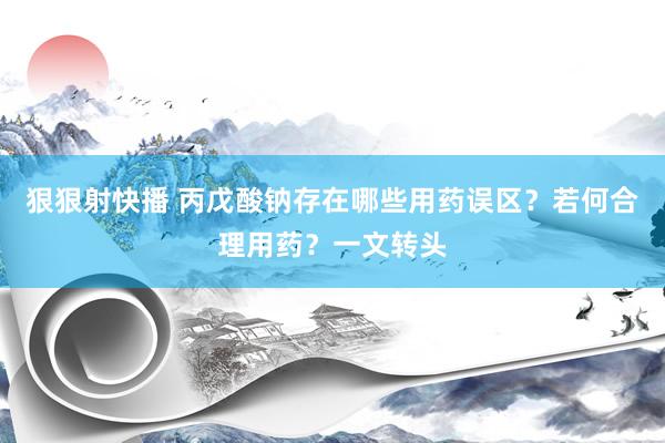 狠狠射快播 丙戊酸钠存在哪些用药误区？若何合理用药？一文转头