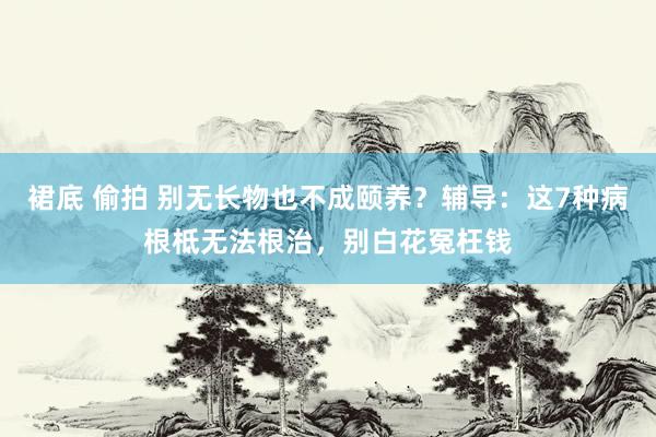 裙底 偷拍 别无长物也不成颐养？辅导：这7种病根柢无法根治，别白花冤枉钱